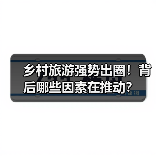 乡村旅游强势出圈！背后哪些因素在推动？