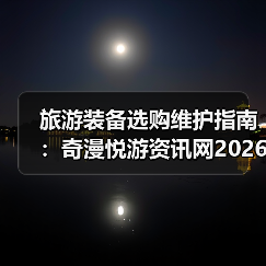 旅游装备选购维护指南:奇漫悦游资讯网2026年实用解析(图3) 旅游装备选购维护指南:奇漫悦游资讯网2026年实用解析(图3)