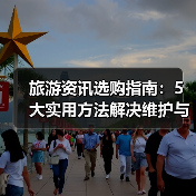 旅游资讯选购指南:5大实用方法解决维护与常见问题(图2) 旅游资讯选购指南:5大实用方法解决维护与常见问题(图2)