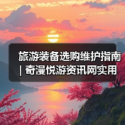 旅游装备选购维护指南 | 奇漫悦游资讯网实用技巧大全