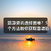 旅游资讯选择困难？5个方法教你获取靠谱旅游信息