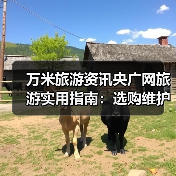 万米旅游资讯央广网旅游实用指南：选购维护与常见问题解析