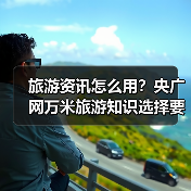 旅游资讯怎么用？央广网万米旅游知识选择要点与注意事项（图3）